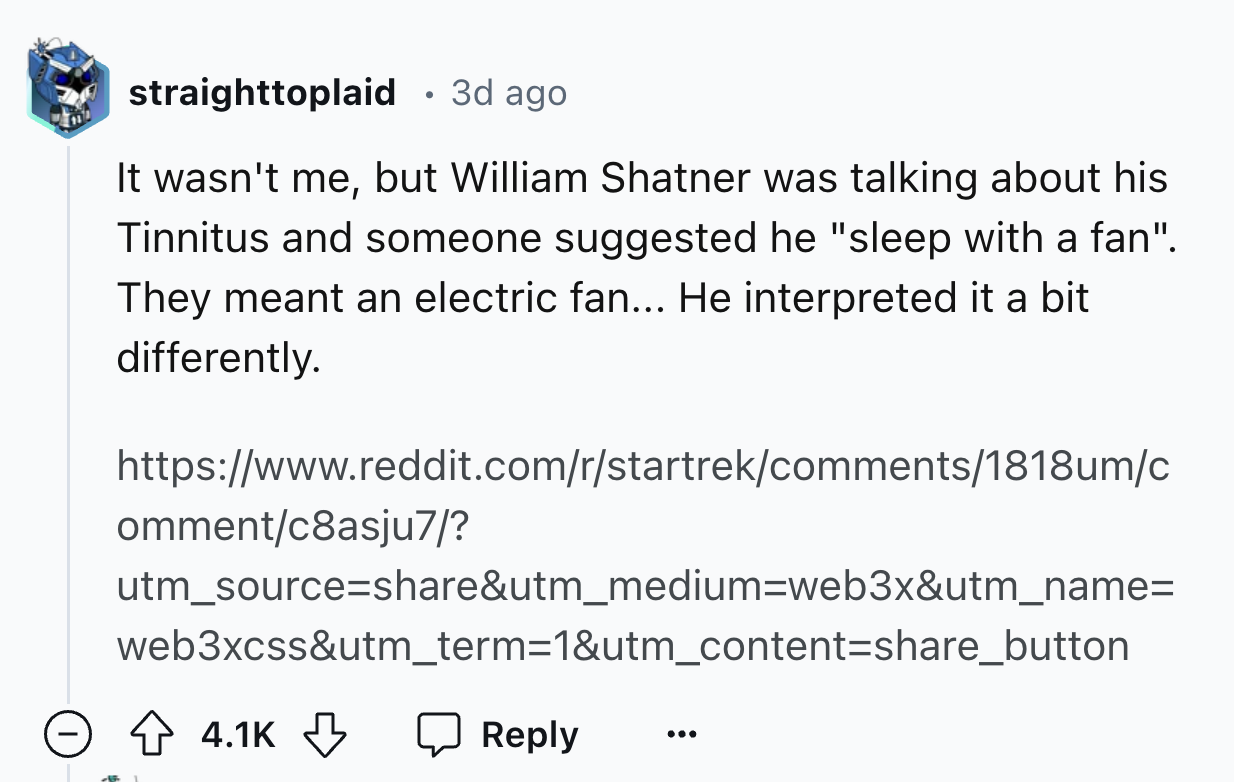 screenshot - straighttoplaid 3d ago It wasn't me, but William Shatner was talking about his Tinnitus and someone suggested he "sleep with a fan". They meant an electric fan... He interpreted it a bit differently. ommentc8asju7? utm_source&utm_mediumweb3x&